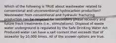 Which of the following is TRUE about wastewater related to conventional and unconventional hydrocarbon production? Wastewater from conventional and hydraulic fracturing production can be recycled for secondary phase recovery and future frack treatments (i.e., stimulations). Disposal of waste water underground is regulated by the Safe Drinking Water Act Produced water can have a salt content that exceeds that of seawater by 10,000 times. All of the answer options are true.