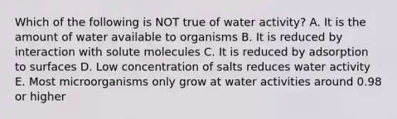 Which of the following is NOT true of water activity? A. It is the amount of water available to organisms B. It is reduced by interaction with solute molecules C. It is reduced by adsorption to surfaces D. Low concentration of salts reduces water activity E. Most microorganisms only grow at water activities around 0.98 or higher