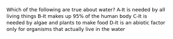 Which of the following are true about water? A-It is needed by all living things B-It makes up 95% of the human body C-It is needed by algae and plants to make food D-It is an abiotic factor only for organisms that actually live in the water