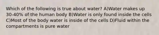 Which of the following is true about water? A)Water makes up 30-40% of the human body B)Water is only found inside the cells C)Most of the body water is inside of the cells D)Fluid within the compartments is pure water