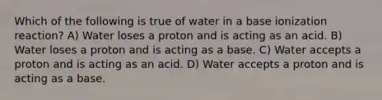 Which of the following is true of water in a base ionization reaction? A) Water loses a proton and is acting as an acid. B) Water loses a proton and is acting as a base. C) Water accepts a proton and is acting as an acid. D) Water accepts a proton and is acting as a base.