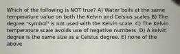 Which of the following is NOT true? A) Water boils at the same temperature value on both the Kelvin and Celsius scales B) The degree "symbol" is not used with the Kelvin scale. C) The Kelvin temperature scale avoids use of negative numbers. D) A kelvin degree is the same size as a Celsius degree. E) none of the above