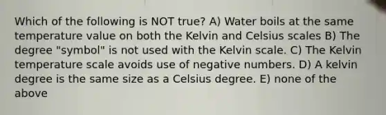 Which of the following is NOT true? A) Water boils at the same temperature value on both the Kelvin and Celsius scales B) The degree "symbol" is not used with the Kelvin scale. C) The Kelvin temperature scale avoids use of negative numbers. D) A kelvin degree is the same size as a Celsius degree. E) none of the above