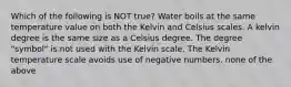 Which of the following is NOT true? Water boils at the same temperature value on both the Kelvin and Celsius scales. A kelvin degree is the same size as a Celsius degree. The degree "symbol" is not used with the Kelvin scale. The Kelvin temperature scale avoids use of negative numbers. none of the above