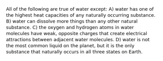 All of the following are true of water except: A) water has one of the highest heat capacities of any naturally occurring substance. B) water can dissolve more things than any other natural substance. C) the oxygen and hydrogen atoms in water molecules have weak, opposite charges that create electrical attractions between adjacent water molecules. D) water is not the most common liquid on the planet, but it is the only substance that naturally occurs in all three states on Earth.