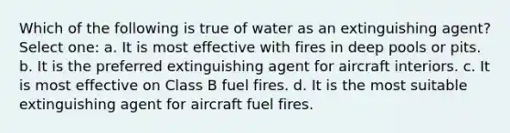 Which of the following is true of water as an extinguishing agent? Select one: a. It is most effective with fires in deep pools or pits. b. It is the preferred extinguishing agent for aircraft interiors. c. It is most effective on Class B fuel fires. d. It is the most suitable extinguishing agent for aircraft fuel fires.