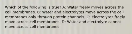 Which of the following is true? A: Water freely moves across the cell membranes. B: Water and electrolytes move across the cell membranes only through protein channels. C: Electrolytes freely move across cell membranes. D: Water and electrolyte cannot move across cell membranes.