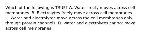 Which of the following is TRUE? A. Water freely moves across cell membranes. B. Electrolytes freely move across cell membranes. C. Water and electrolytes move across the cell membranes only through protein channels. D. Water and electrolytes cannot move across cell membranes.