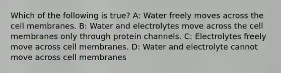 Which of the following is true? A: Water freely moves across the cell membranes. B: Water and electrolytes move across the cell membranes only through protein channels. C: Electrolytes freely move across cell membranes. D: Water and electrolyte cannot move across cell membranes