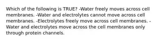 Which of the following is TRUE? -Water freely moves across cell membranes. -Water and electrolytes cannot move across cell membranes. -Electrolytes freely move across cell membranes. -Water and electrolytes move across the cell membranes only through protein channels.