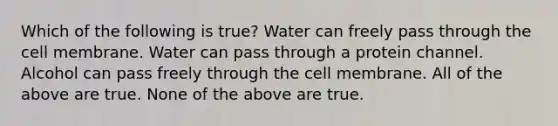 Which of the following is true? Water can freely pass through the cell membrane. Water can pass through a protein channel. Alcohol can pass freely through the cell membrane. All of the above are true. None of the above are true.