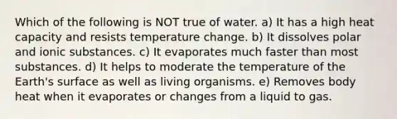 Which of the following is NOT true of water. a) It has a high heat capacity and resists temperature change. b) It dissolves polar and ionic substances. c) It evaporates much faster than most substances. d) It helps to moderate the temperature of the Earth's surface as well as living organisms. e) Removes body heat when it evaporates or changes from a liquid to gas.