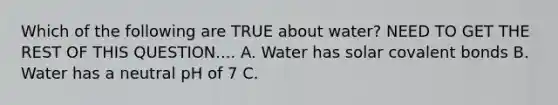 Which of the following are TRUE about water? NEED TO GET THE REST OF THIS QUESTION.... A. Water has solar covalent bonds B. Water has a neutral pH of 7 C.