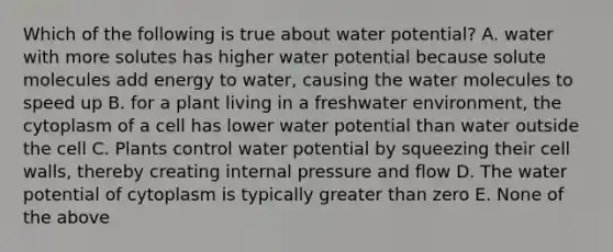 Which of the following is true about water potential? A. water with more solutes has higher water potential because solute molecules add energy to water, causing the water molecules to speed up B. for a plant living in a freshwater environment, the cytoplasm of a cell has lower water potential than water outside the cell C. Plants control water potential by squeezing their cell walls, thereby creating internal pressure and flow D. The water potential of cytoplasm is typically greater than zero E. None of the above