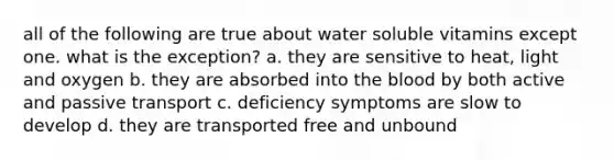 all of the following are true about water soluble vitamins except one. what is the exception? a. they are sensitive to heat, light and oxygen b. they are absorbed into the blood by both active and passive transport c. deficiency symptoms are slow to develop d. they are transported free and unbound