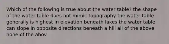 Which of the following is true about the water table? the shape of the water table does not mimic topography the water table generally is highest in elevation beneath lakes the water table can slope in opposite directions beneath a hill all of the above none of the abov