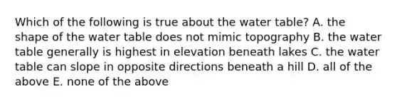 Which of the following is true about the water table? A. the shape of the water table does not mimic topography B. the water table generally is highest in elevation beneath lakes C. the water table can slope in opposite directions beneath a hill D. all of the above E. none of the above