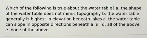 Which of the following is true about the water table? a. the shape of the water table does not mimic topography b. the water table generally is highest in elevation beneath lakes c. the water table can slope in opposite directions beneath a hill d. all of the above e. none of the above