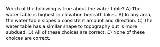 Which of the following is true about the water table? A) The water table is highest in elevation beneath lakes. B) In any area, the water table slopes a consistent amount and direction. C) The water table has a similar shape to topography but is more subdued. D) All of these choices are correct. E) None of these choices are correct.