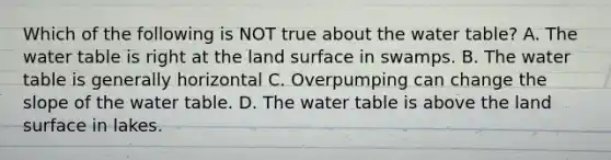 Which of the following is NOT true about the water table? A. The water table is right at the land surface in swamps. B. The water table is generally horizontal C. Overpumping can change the slope of the water table. D. The water table is above the land surface in lakes.