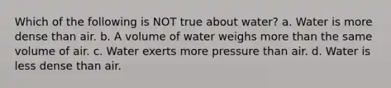 Which of the following is NOT true about water? a. Water is more dense than air. b. A volume of water weighs more than the same volume of air. c. Water exerts more pressure than air. d. Water is less dense than air.