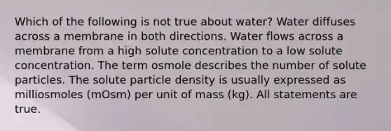 Which of the following is not true about water? Water diffuses across a membrane in both directions. Water flows across a membrane from a high solute concentration to a low solute concentration. The term osmole describes the number of solute particles. The solute particle density is usually expressed as milliosmoles (mOsm) per unit of mass (kg). All statements are true.