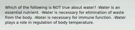 Which of the following is NOT true about water? -Water is an essential nutrient. -Water is necessary for elimination of waste from the body. -Water is necessary for immune function. -Water plays a role in regulation of body temperature.