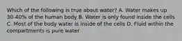 Which of the following is true about water? A. Water makes up 30-40% of the human body B. Water is only found inside the cells C. Most of the body water is inside of the cells D. Fluid within the compartments is pure water