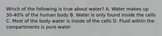 Which of the following is true about water? A. Water makes up 30-40% of the human body B. Water is only found inside the cells C. Most of the body water is inside of the cells D. Fluid within the compartments is pure water