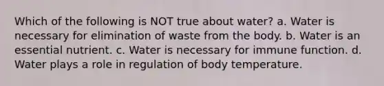 Which of the following is NOT true about water? a. Water is necessary for elimination of waste from the body. b. Water is an essential nutrient. c. Water is necessary for immune function. d. Water plays a role in regulation of body temperature.