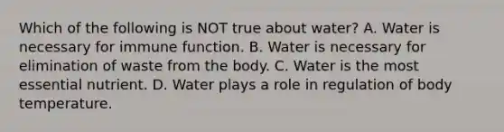 Which of the following is NOT true about water? A. Water is necessary for immune function. B. Water is necessary for elimination of waste from the body. C. Water is the most essential nutrient. D. Water plays a role in regulation of body temperature.