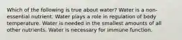 Which of the following is true about water? Water is a non-essential nutrient. Water plays a role in regulation of body temperature. Water is needed in the smallest amounts of all other nutrients. Water is necessary for immune function.
