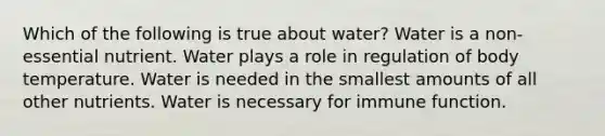 Which of the following is true about water? Water is a non-essential nutrient. Water plays a role in regulation of body temperature. Water is needed in the smallest amounts of all other nutrients. Water is necessary for immune function.