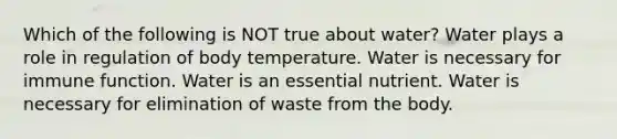 Which of the following is NOT true about water? Water plays a role in regulation of body temperature. Water is necessary for immune function. Water is an essential nutrient. Water is necessary for elimination of waste from the body.