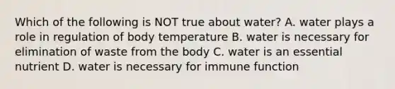 Which of the following is NOT true about water? A. water plays a role in regulation of body temperature B. water is necessary for elimination of waste from the body C. water is an essential nutrient D. water is necessary for immune function