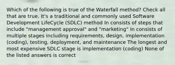 Which of the following is true of the Waterfall method? Check all that are true. It's a traditional and commonly used Software Development LifeCycle (SDLC) method In consists of steps that include "management approval" and "marketing" In consists of multiple stages including requirements, design, implementation (coding), testing, deployment, and maintenance The longest and most expensive SDLC stage is implementation (coding) None of the listed answers is correct