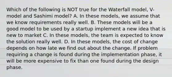 Which of the following is NOT true for the Waterfall model, V-model and Sashimi model? A. In these models, we assume that we know requirements really well. B. These models will be a good model to be used by a startup implement a new idea that is new to market C. In these models, the team is expected to know the solution really well. D. In these models, the cost of change depends on how late we find out about the change. If problem requiring a change is found during the implementation phase, it will be more expensive to fix than one found during the design phase.