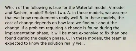 Which of the following is true for the Waterfall model, V-model and Sashimi model? Select two. A. In these models, we assume that we know requirements really well B. In these models, the cost of change depends on how late we find out about the change. If a problem requiring a change is found during the implementation phase, it will be more expensive to fix than one found during the design phase. C. In these models, the team is expected to know the solution really well.