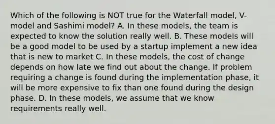 Which of the following is NOT true for the Waterfall model, V-model and Sashimi model? A. In these models, the team is expected to know the solution really well. B. These models will be a good model to be used by a startup implement a new idea that is new to market C. In these models, the cost of change depends on how late we find out about the change. If problem requiring a change is found during the implementation phase, it will be more expensive to fix than one found during the design phase. D. In these models, we assume that we know requirements really well.