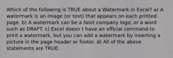 Which of the following is TRUE about a Watermark in Excel? a) A watermark is an image (or text) that appears on each printed page. b) A watermark can be a faint company logo, or a word such as DRAFT. c) Excel doesn t have an official command to print a watermark, but you can add a watermark by inserting a picture in the page header or footer. d) All of the above statements are TRUE.