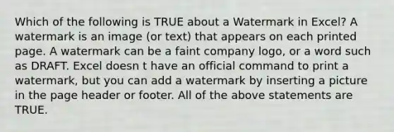 Which of the following is TRUE about a Watermark in Excel? A watermark is an image (or text) that appears on each printed page. A watermark can be a faint company logo, or a word such as DRAFT. Excel doesn t have an official command to print a watermark, but you can add a watermark by inserting a picture in the page header or footer. All of the above statements are TRUE.