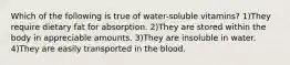 Which of the following is true of water-soluble vitamins? 1)They require dietary fat for absorption. 2)They are stored within the body in appreciable amounts. 3)They are insoluble in water. 4)They are easily transported in the blood.