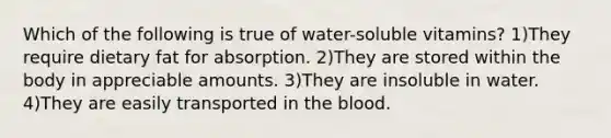 Which of the following is true of water-soluble vitamins? 1)They require dietary fat for absorption. 2)They are stored within the body in appreciable amounts. 3)They are insoluble in water. 4)They are easily transported in the blood.