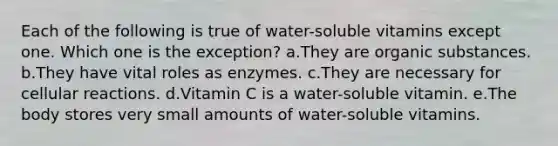 Each of the following is true of water-soluble vitamins except one. Which one is the exception? a.They are organic substances. b.They have vital roles as enzymes. c.They are necessary for cellular reactions. d.Vitamin C is a water-soluble vitamin. e.The body stores very small amounts of water-soluble vitamins.