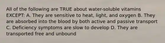 All of the following are TRUE about water-soluble vitamins EXCEPT: A. They are sensitive to heat, light, and oxygen B. They are absorbed into the blood by both active and passive transport C. Deficiency symptoms are slow to develop D. They are transported free and unbound