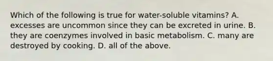 Which of the following is true for water-soluble vitamins? A. excesses are uncommon since they can be excreted in urine. B. they are coenzymes involved in basic metabolism. C. many are destroyed by cooking. D. all of the above.