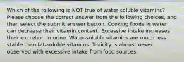 Which of the following is NOT true of water-soluble vitamins? Please choose the correct answer from the following choices, and then select the submit answer button. Cooking foods in water can decrease their vitamin content. Excessive intake increases their excretion in urine. Water-soluble vitamins are much less stable than fat-soluble vitamins. Toxicity is almost never observed with excessive intake from food sources.