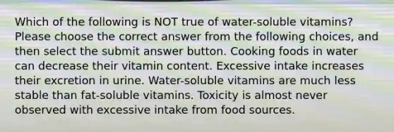 Which of the following is NOT true of water-soluble vitamins? Please choose the correct answer from the following choices, and then select the submit answer button. Cooking foods in water can decrease their vitamin content. Excessive intake increases their excretion in urine. Water-soluble vitamins are much less stable than fat-soluble vitamins. Toxicity is almost never observed with excessive intake from food sources.