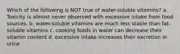 Which of the following is NOT true of water-soluble vitamins? a. Toxicity is almost never observed with excessive intake from food sources. b. water-soluble vitamins are much less stable than fat-soluble vitamins c. cooking foods in water can decrease their vitamin content d. excessive intake increases their excretion in urine