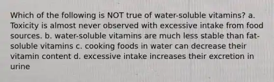 Which of the following is NOT true of water-soluble vitamins? a. Toxicity is almost never observed with excessive intake from food sources. b. water-soluble vitamins are much less stable than fat-soluble vitamins c. cooking foods in water can decrease their vitamin content d. excessive intake increases their excretion in urine